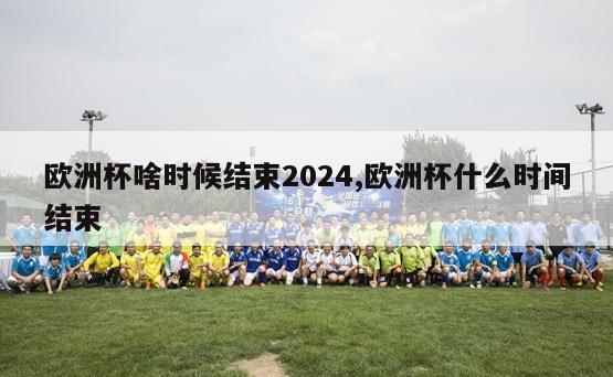 欧洲杯啥时候结束2024,欧洲杯什么时间结束