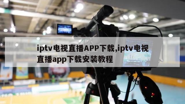 iptv电视直播APP下载,iptv电视直播app下载安装教程