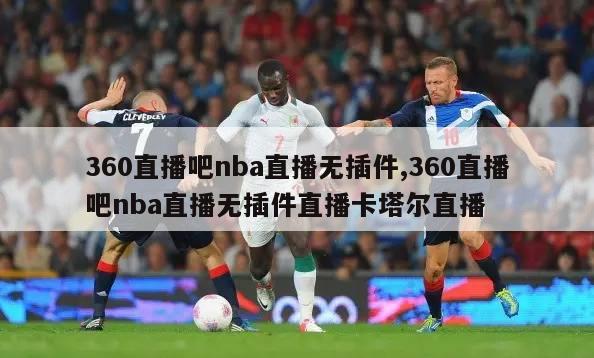 360直播吧nba直播无插件,360直播吧nba直播无插件直播卡塔尔直播