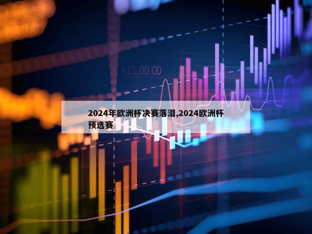 2024年欧洲杯决赛落泪,2024欧洲杯预选赛