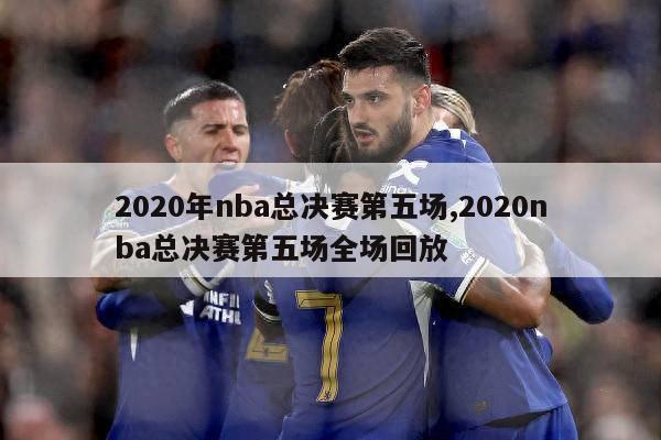 2020年nba总决赛第五场,2020nba总决赛第五场全场回放