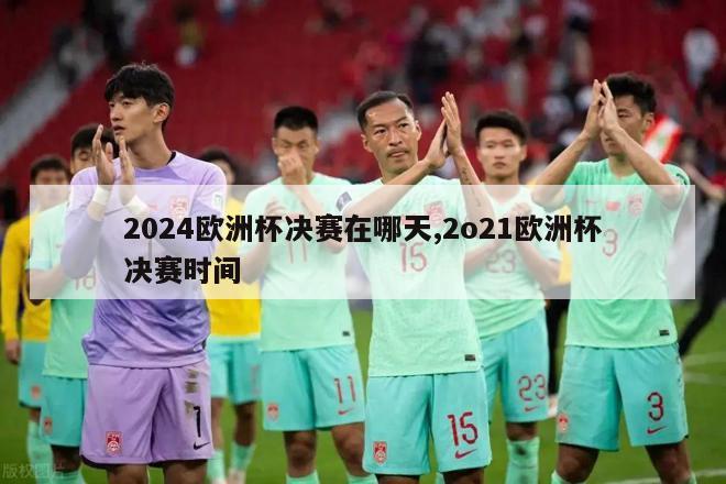 2024欧洲杯决赛在哪天,2o21欧洲杯决赛时间